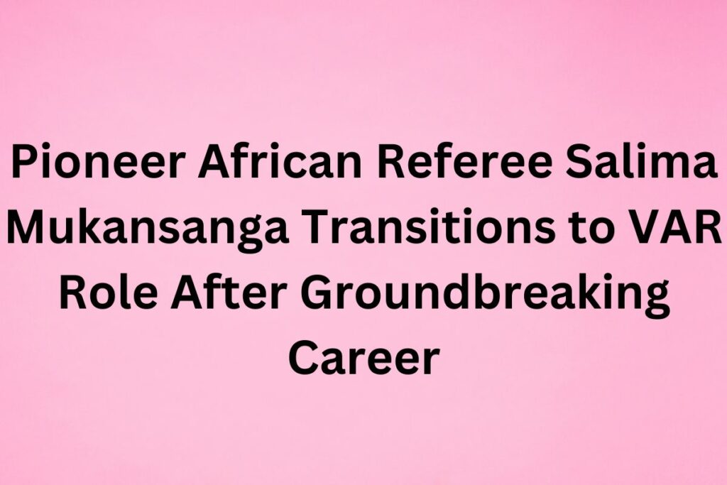 Pioneer African Referee Salima Mukansanga Transitions to VAR Role After Groundbreaking Career